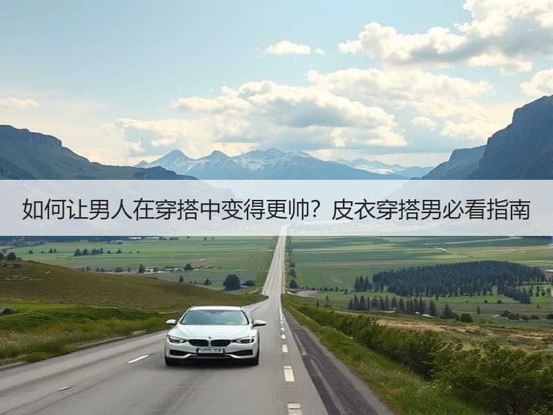 如何让男人在穿搭中变得更帅？皮衣穿搭男必看指南
